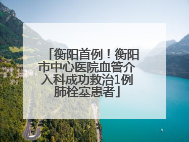 衡阳首例！衡阳市中心医院血管介入科成功救治1例肺栓塞患者