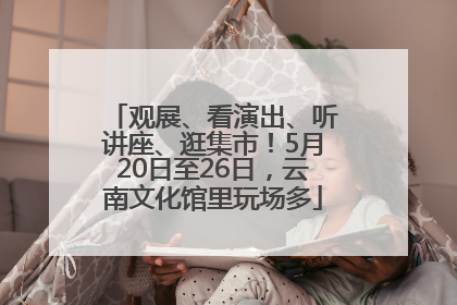 观展、看演出、听讲座、逛集市！5月20日至26日，云南文化馆里玩场多