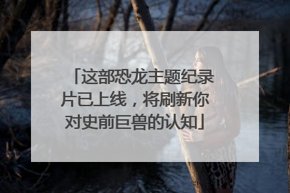 这部恐龙主题纪录片已上线，将刷新你对史前巨兽的认知