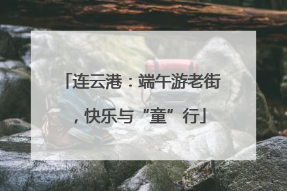 连云港：端午游老街，快乐与“童”行