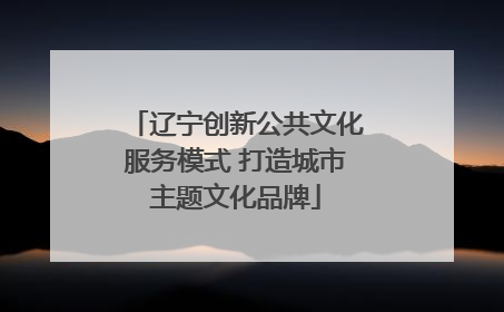 辽宁创新公共文化服务模式 打造城市主题文化品牌