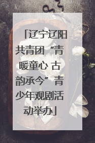 辽宁辽阳共青团“青暖童心 古韵承今”青少年观剧活动举办