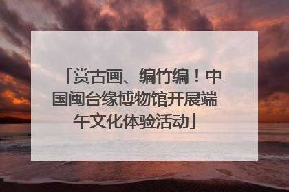 赏古画、编竹编！中国闽台缘博物馆开展端午文化体验活动