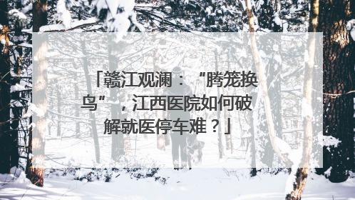 赣江观澜：“腾笼换鸟”，江西医院如何破解就医停车难？