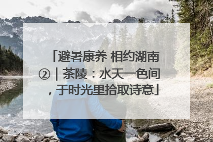 避暑康养 相约湖南②｜茶陵：水天一色间，于时光里拾取诗意