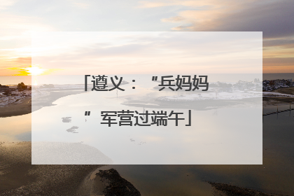 遵义：“兵妈妈”军营过端午