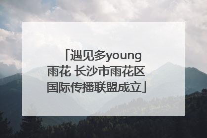 遇见多young雨花 长沙市雨花区国际传播联盟成立