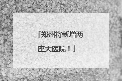 郑州将新增两座大医院！