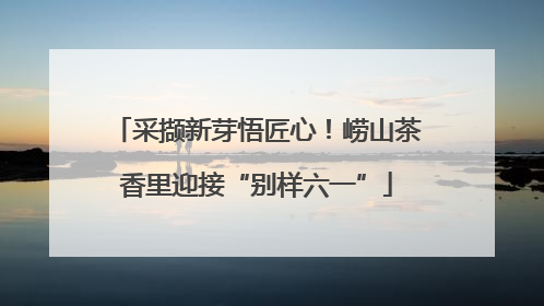 采撷新芽悟匠心！崂山茶香里迎接“别样六一”