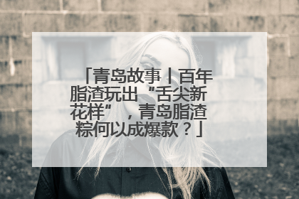 青岛故事丨百年脂渣玩出“舌尖新花样”，青岛脂渣粽何以成爆款？