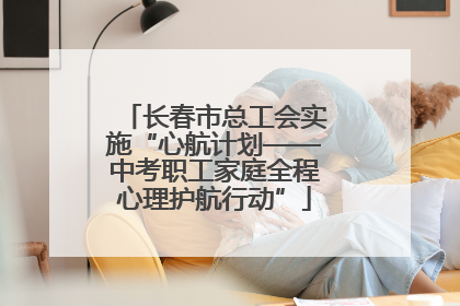 长春市总工会实施“心航计划——中考职工家庭全程心理护航行动”