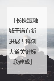 长株潭融城干道有新进展！科创大道关键标段建成