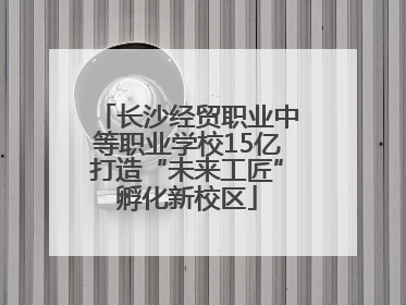 长沙经贸职业中等职业学校15亿打造“未来工匠”孵化新校区