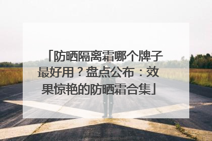 防晒隔离霜哪个牌子最好用？盘点公布：效果惊艳的防晒霜合集