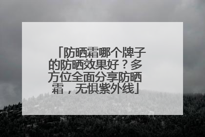 防晒霜哪个牌子的防晒效果好？多方位全面分享防晒霜，无惧紫外线