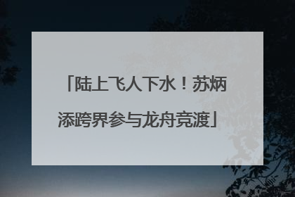 陆上飞人下水！苏炳添跨界参与龙舟竞渡