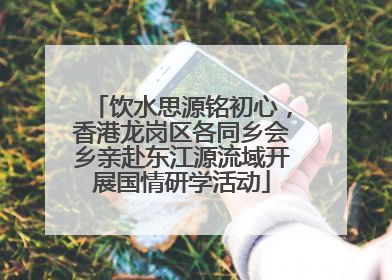 饮水思源铭初心，香港龙岗区各同乡会乡亲赴东江源流域开展国情研学活动