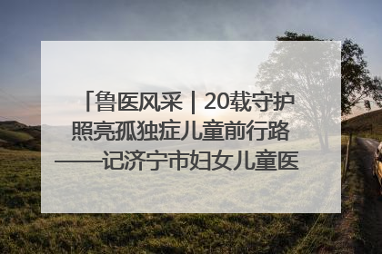 鲁医风采｜20载守护 照亮孤独症儿童前行路——记济宁市妇女儿童医院儿童康复中心主任、副主任技师赵淑珍