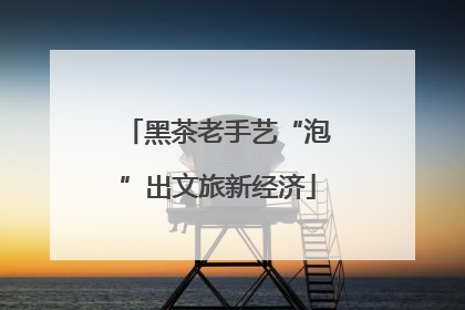 黑茶老手艺“泡”出文旅新经济