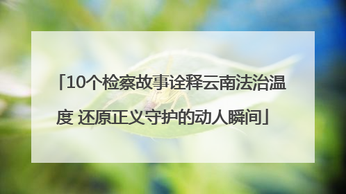 10个检察故事诠释云南法治温度 还原正义守护的动人瞬间