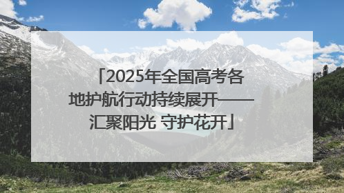 2025年全国高考各地护航行动持续展开——汇聚阳光 守护花开