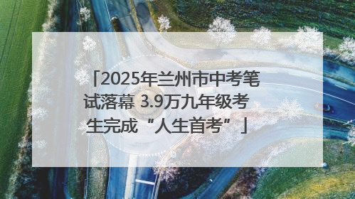 2025年兰州市中考笔试落幕 3.9万九年级考生完成“人生首考”