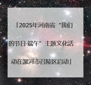 2025年河南省“我们的节日·端午”主题文化活动在漯河市召陵区启动