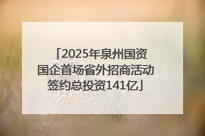 2025年泉州国资国企首场省外招商活动签约总投资141亿