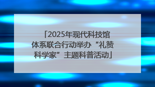 2025年现代科技馆体系联合行动举办“礼赞科学家”主题科普活动