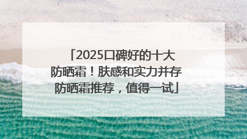 2025口碑好的十大防晒霜！肤感和实力并存防晒霜推荐，值得一试