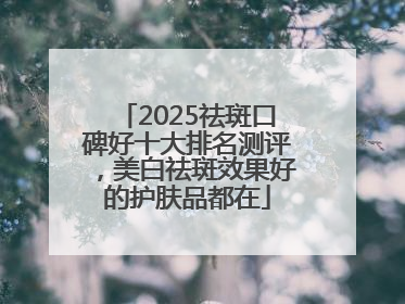 2025祛斑口碑好十大排名测评，美白祛斑效果好的护肤品都在
