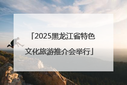 2025黑龙江省特色文化旅游推介会举行