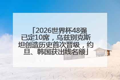 2026世界杯48强已定10席，乌兹别克斯坦创造历史首次晋级，约旦、韩国获出线名额