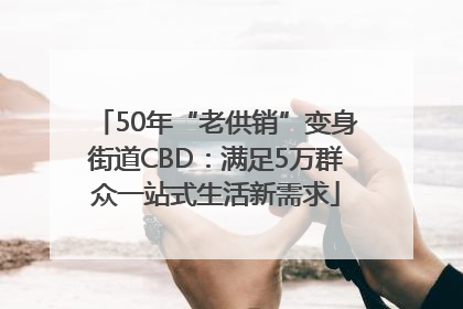 50年“老供销”变身街道CBD：满足5万群众一站式生活新需求