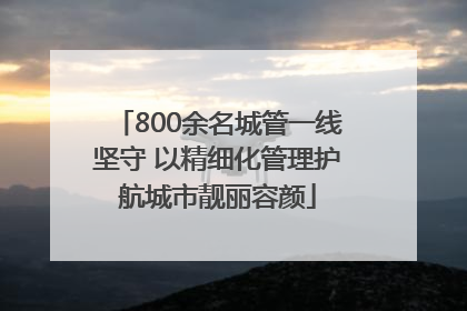 800余名城管一线坚守 以精细化管理护航城市靓丽容颜